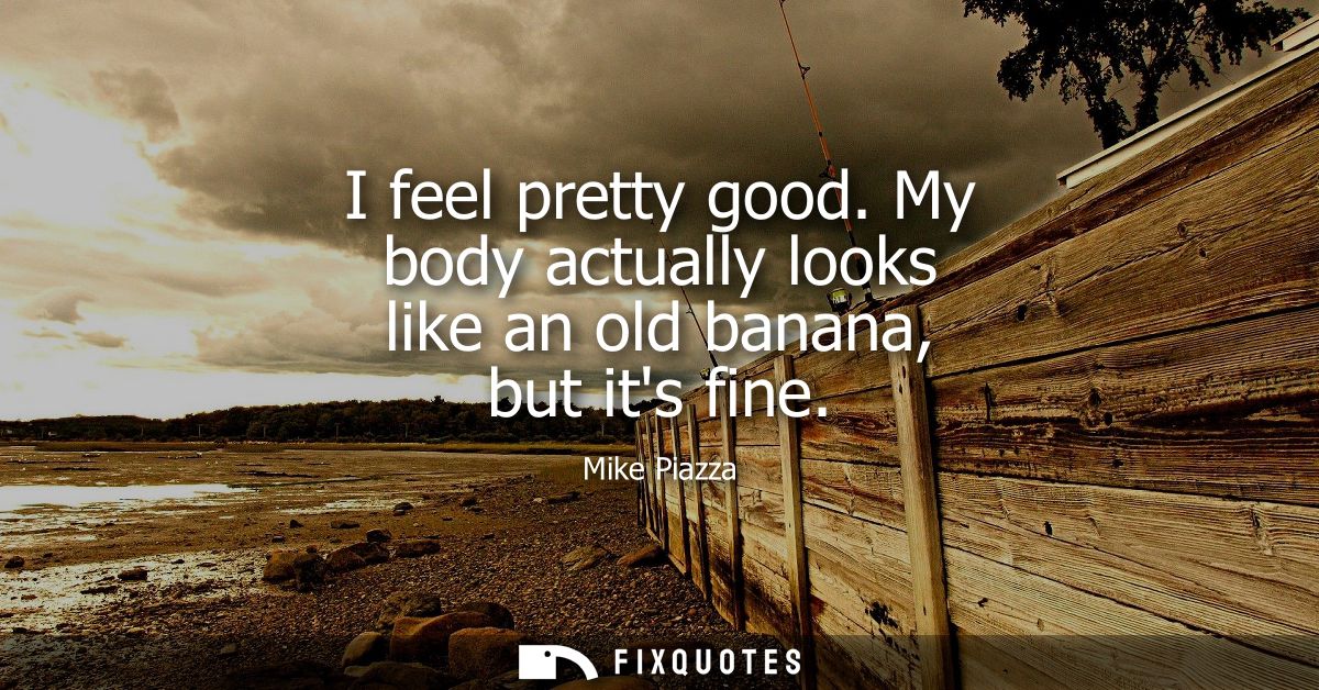 I feel pretty good. My body actually looks like an old banana, but its fine