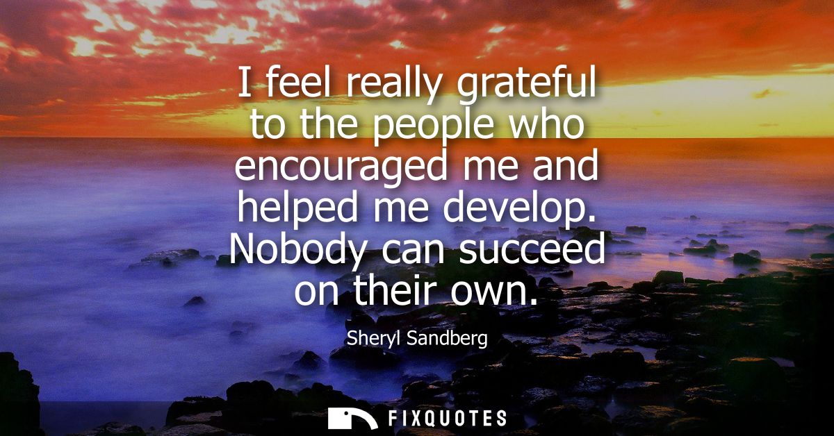 I feel really grateful to the people who encouraged me and helped me develop. Nobody can succeed on their own