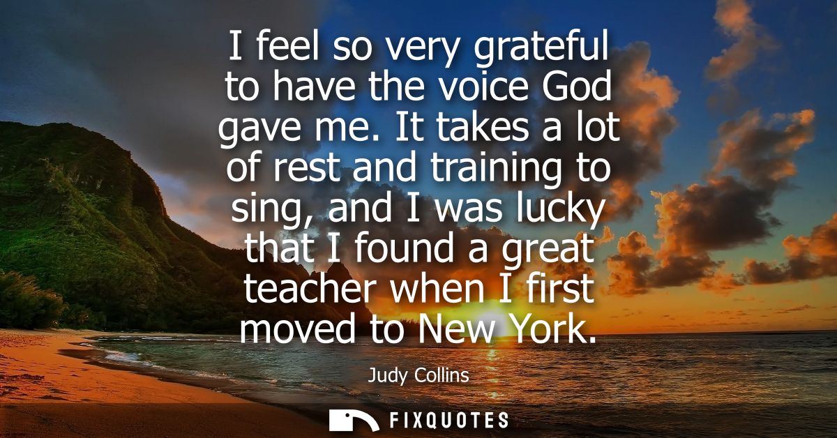 I feel so very grateful to have the voice God gave me. It takes a lot of rest and training to sing, and I was lucky that