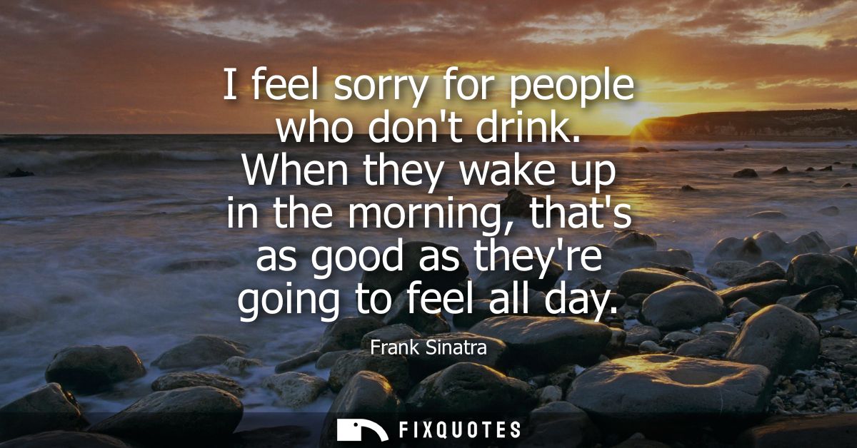 I feel sorry for people who dont drink. When they wake up in the morning, thats as good as theyre going to feel all day