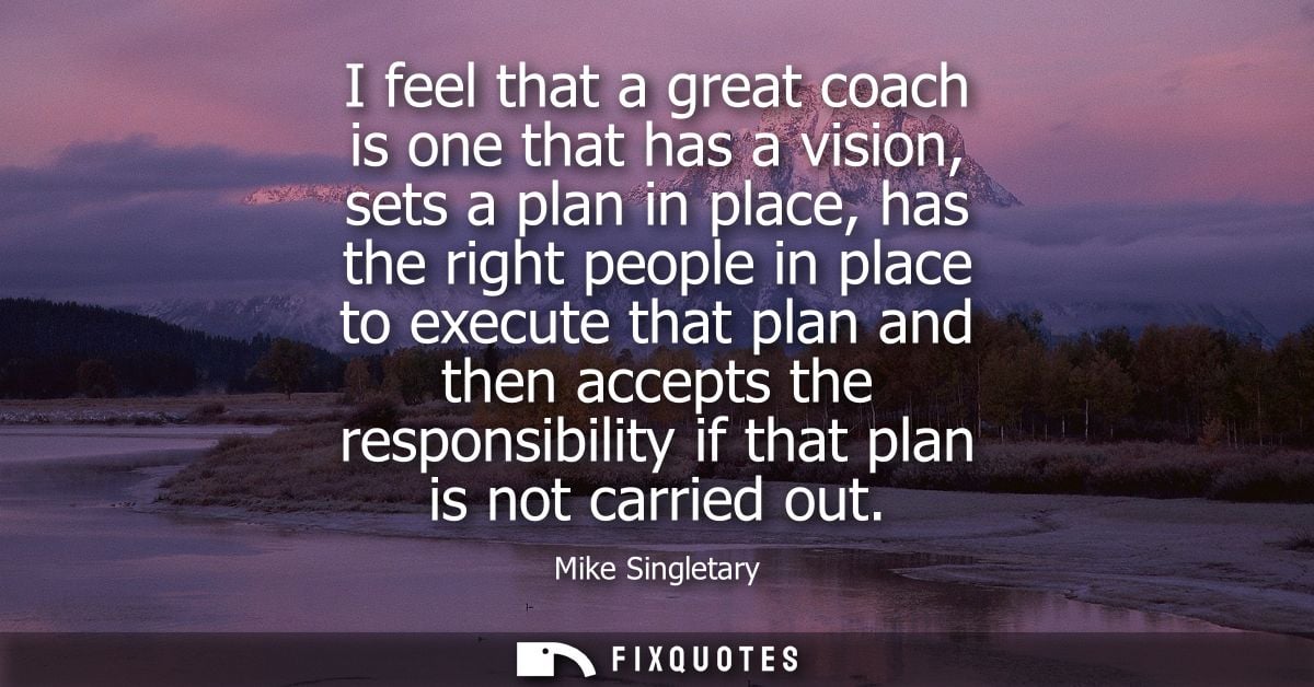 I feel that a great coach is one that has a vision, sets a plan in place, has the right people in place to execute that 