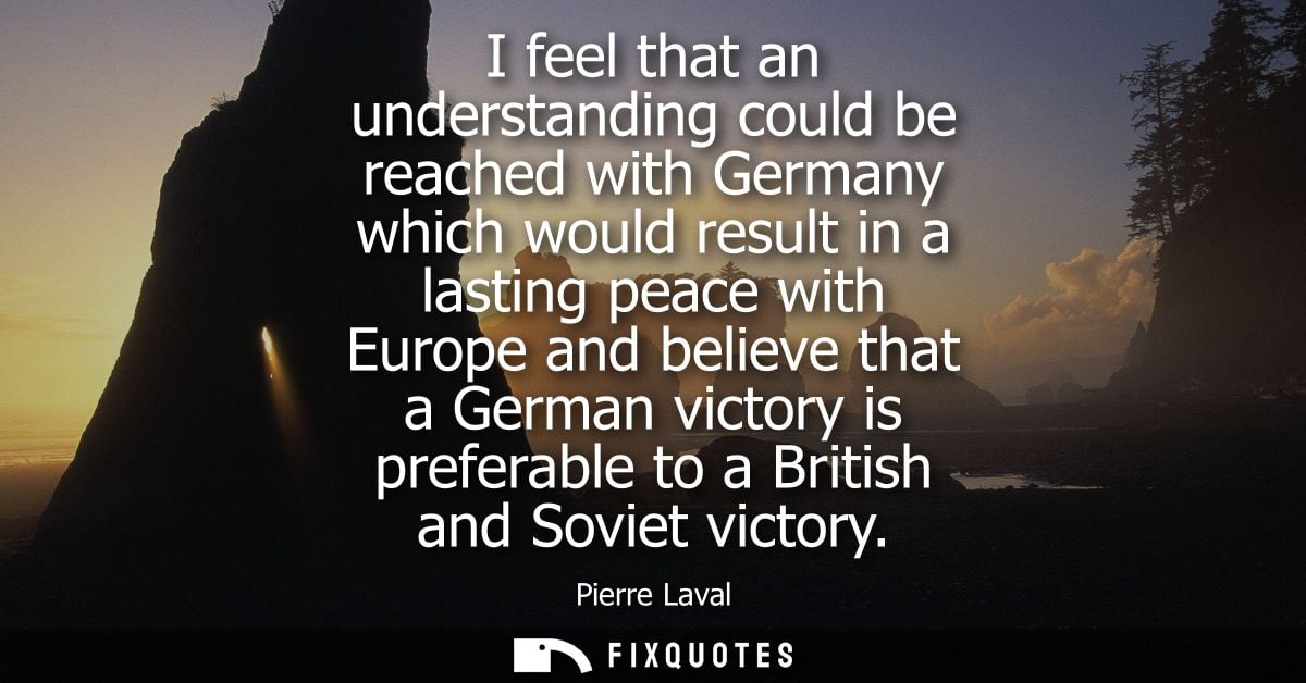 I feel that an understanding could be reached with Germany which would result in a lasting peace with Europe and believe