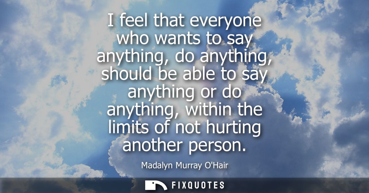 I feel that everyone who wants to say anything, do anything, should be able to say anything or do anything, within the l