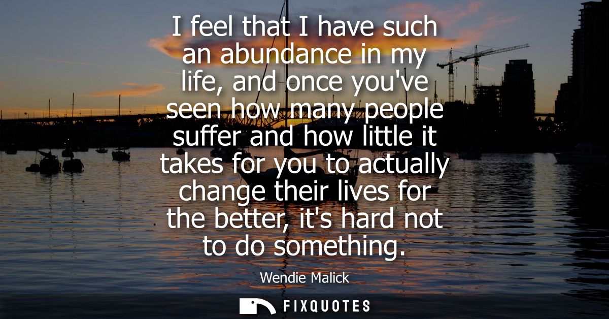 I feel that I have such an abundance in my life, and once youve seen how many people suffer and how little it takes for 