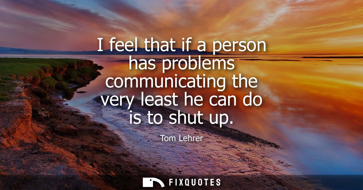 I feel that if a person has problems communicating the very least he can do is to shut up