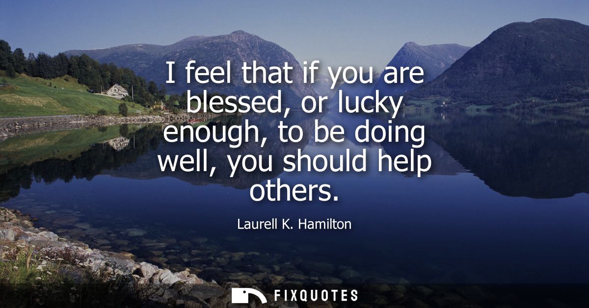 I feel that if you are blessed, or lucky enough, to be doing well, you should help others