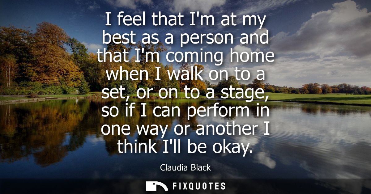 I feel that Im at my best as a person and that Im coming home when I walk on to a set, or on to a stage, so if I can per