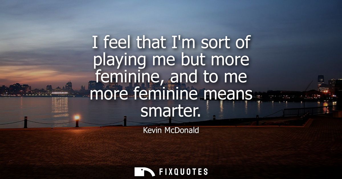 I feel that Im sort of playing me but more feminine, and to me more feminine means smarter