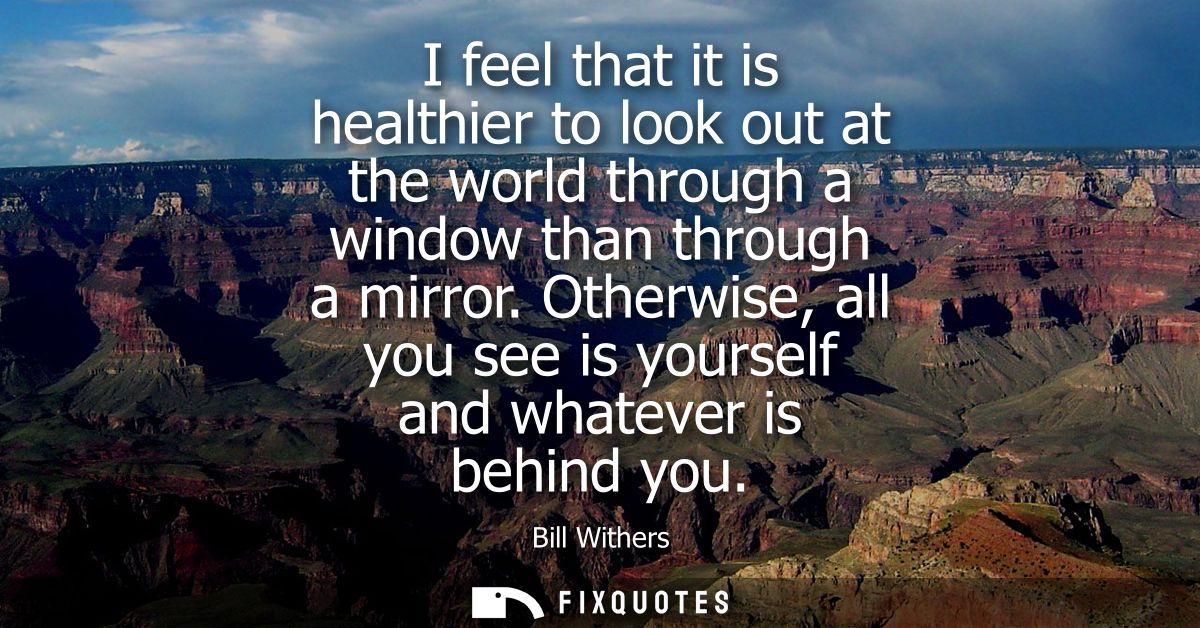 I feel that it is healthier to look out at the world through a window than through a mirror. Otherwise, all you see is y