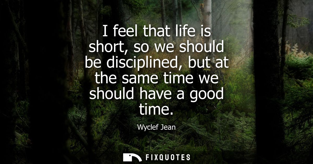 I feel that life is short, so we should be disciplined, but at the same time we should have a good time