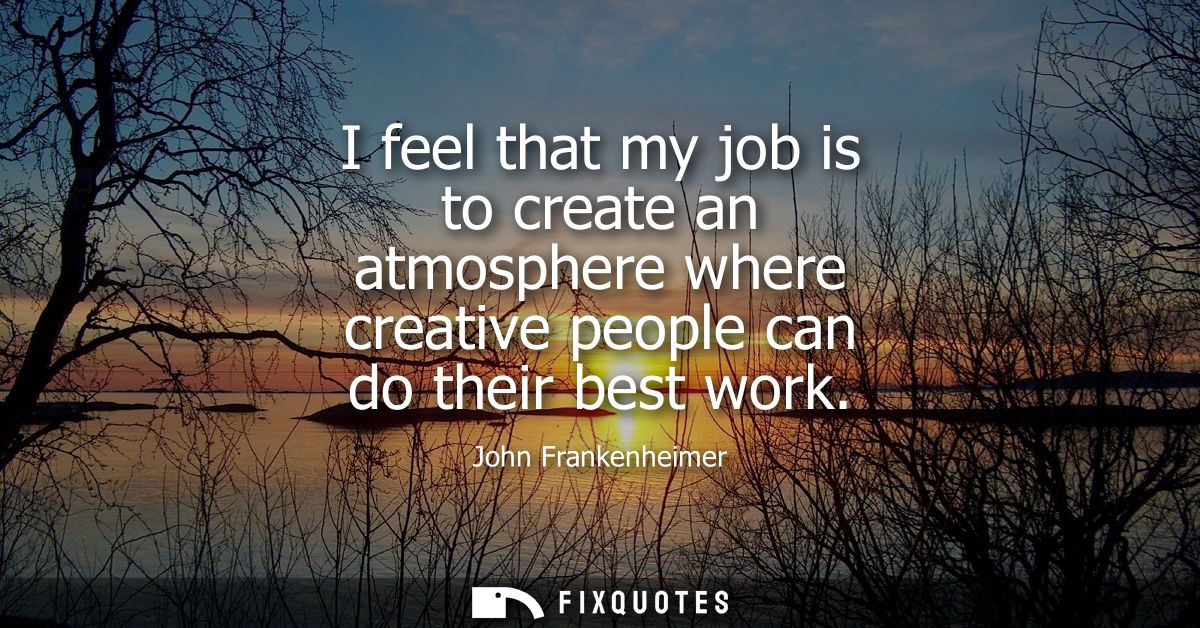 I feel that my job is to create an atmosphere where creative people can do their best work
