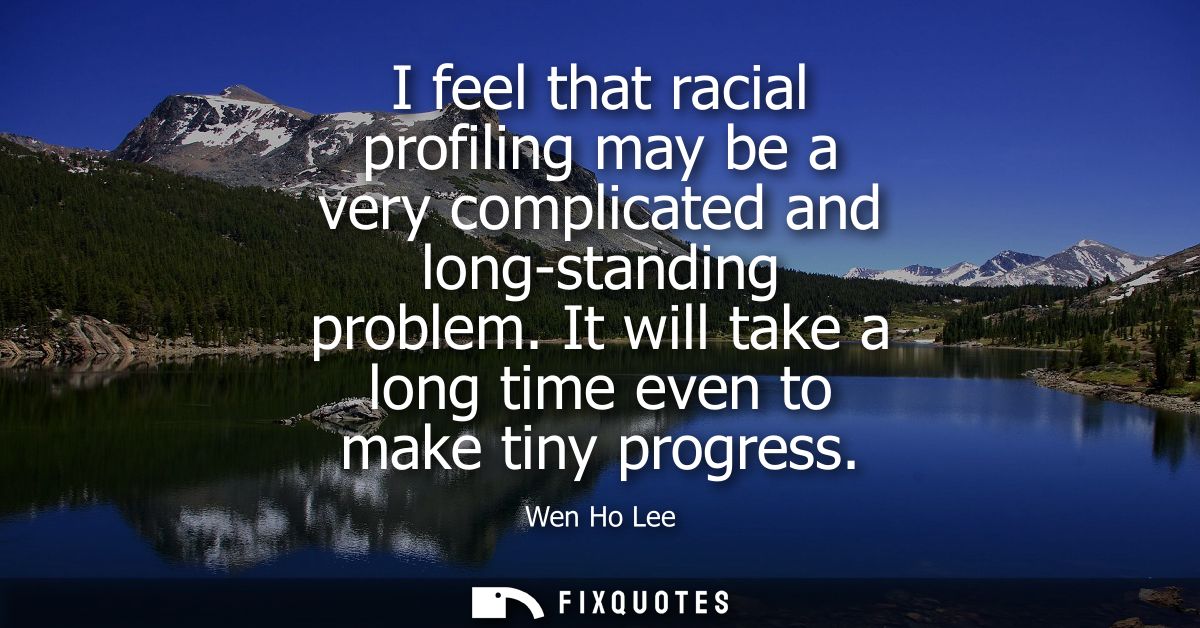 I feel that racial profiling may be a very complicated and long-standing problem. It will take a long time even to make 