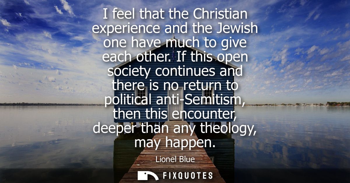 I feel that the Christian experience and the Jewish one have much to give each other. If this open society continues and