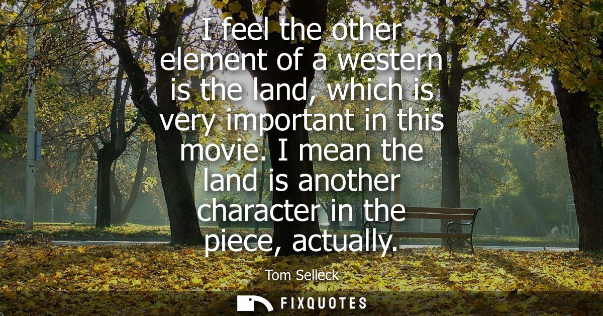 I feel the other element of a western is the land, which is very important in this movie. I mean the land is another cha