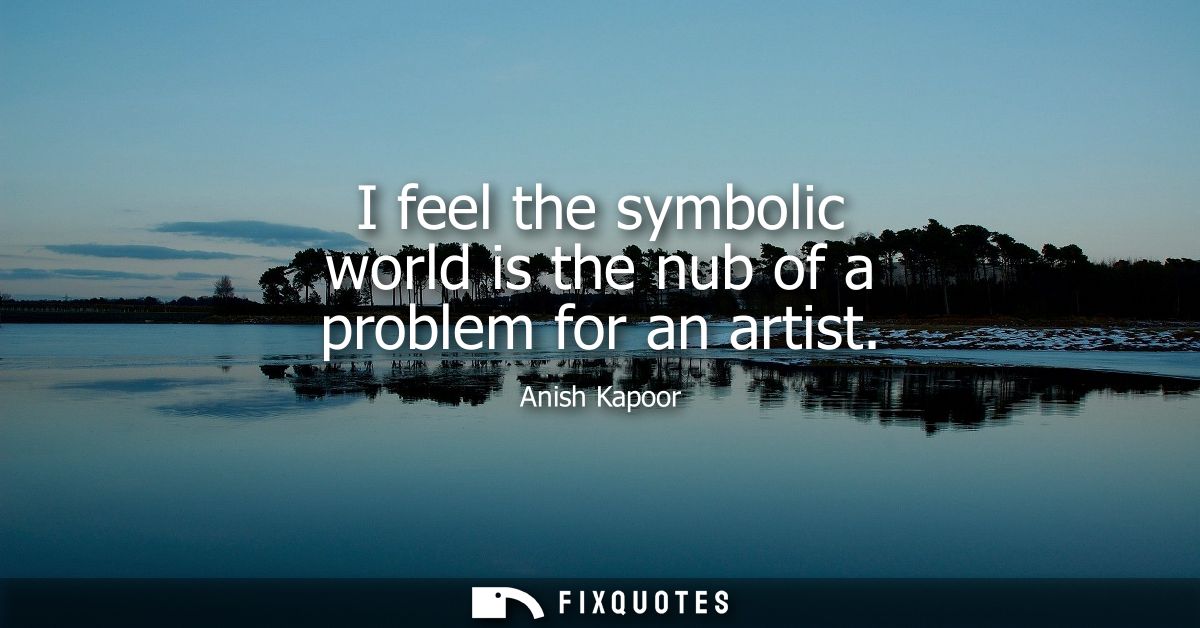 I feel the symbolic world is the nub of a problem for an artist