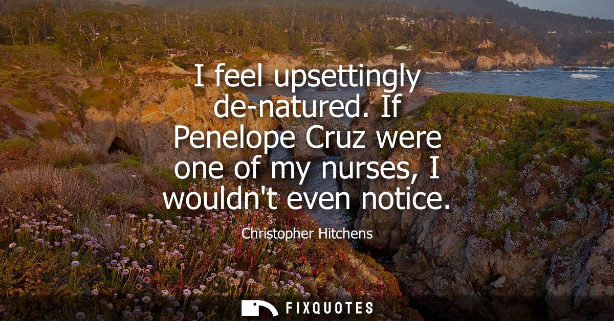 I feel upsettingly de-natured. If Penelope Cruz were one of my nurses, I wouldnt even notice
