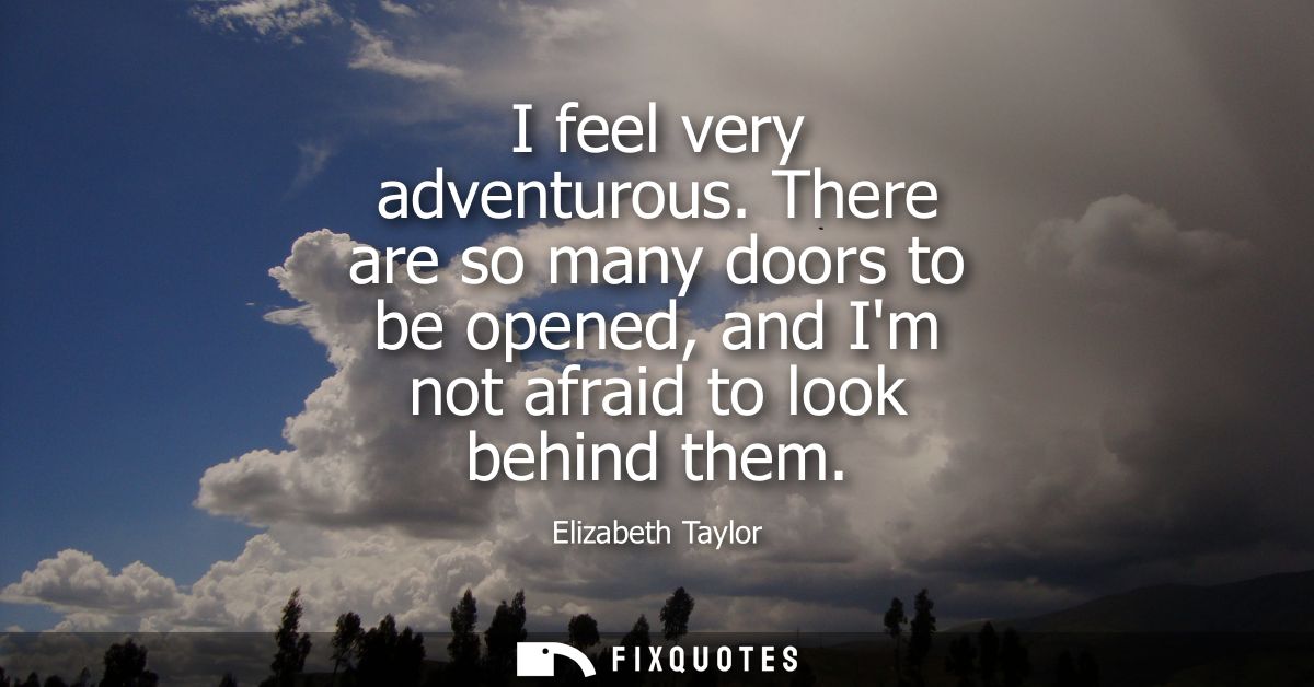 I feel very adventurous. There are so many doors to be opened, and Im not afraid to look behind them