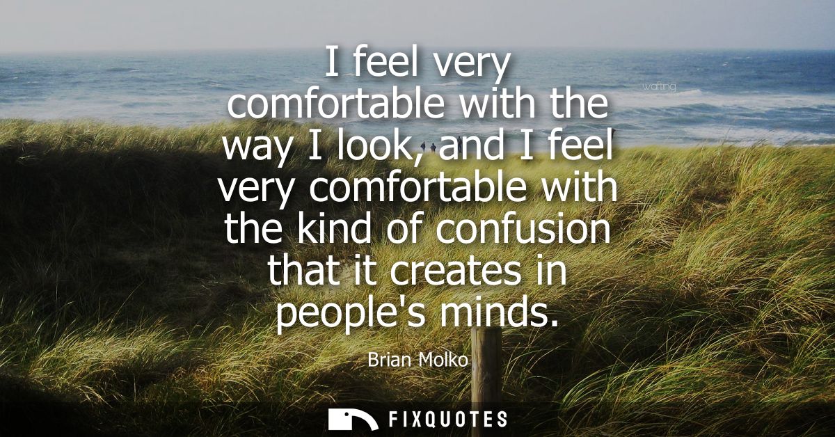 I feel very comfortable with the way I look, and I feel very comfortable with the kind of confusion that it creates in p