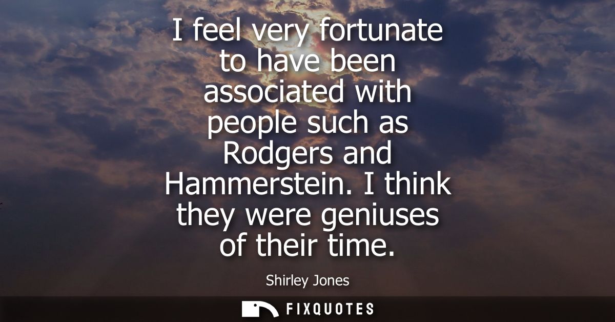 I feel very fortunate to have been associated with people such as Rodgers and Hammerstein. I think they were geniuses of