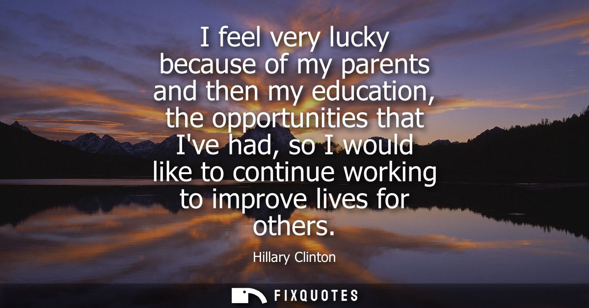 I feel very lucky because of my parents and then my education, the opportunities that Ive had, so I would like to contin