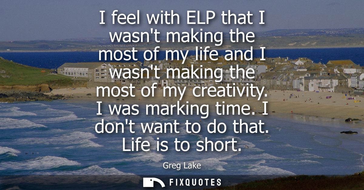 I feel with ELP that I wasnt making the most of my life and I wasnt making the most of my creativity. I was marking time