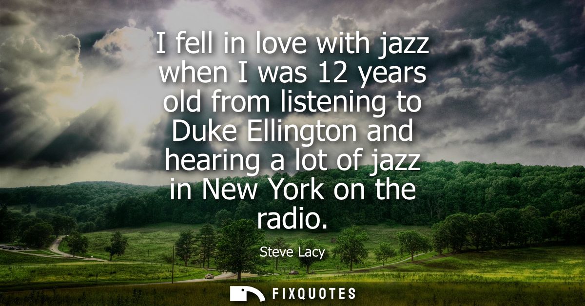 I fell in love with jazz when I was 12 years old from listening to Duke Ellington and hearing a lot of jazz in New York 