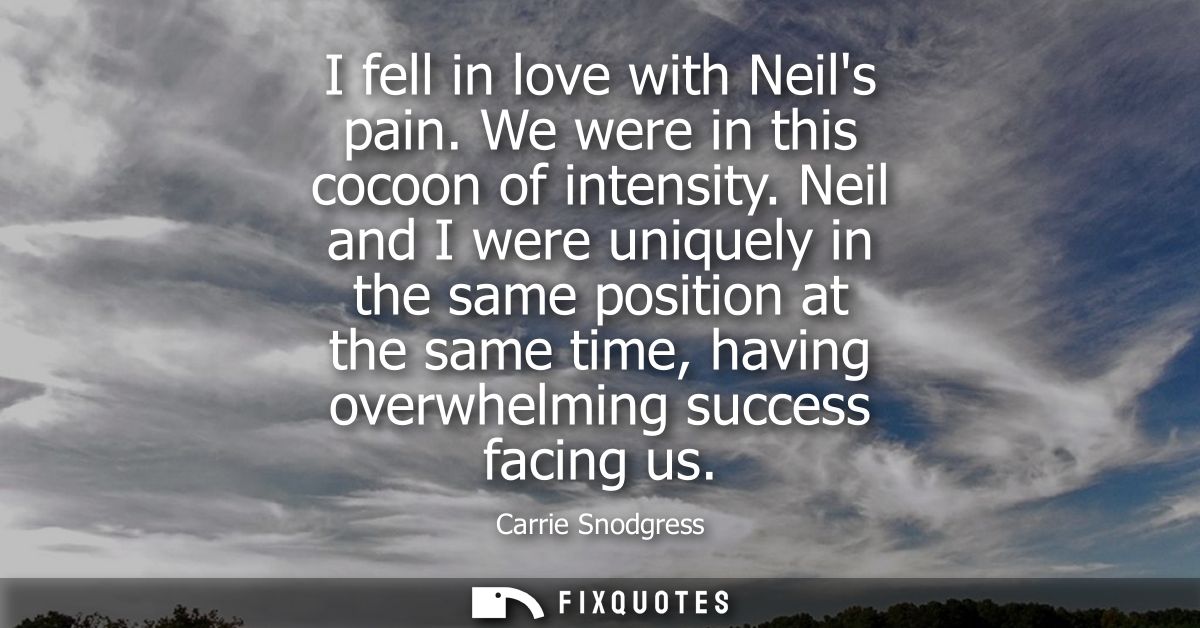 I fell in love with Neils pain. We were in this cocoon of intensity. Neil and I were uniquely in the same position at th