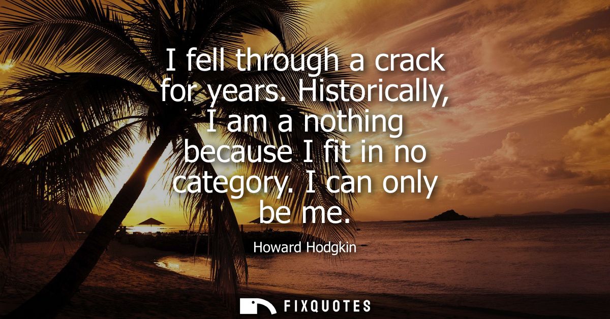 I fell through a crack for years. Historically, I am a nothing because I fit in no category. I can only be me