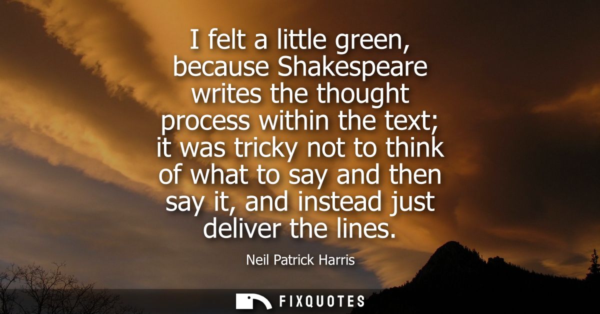 I felt a little green, because Shakespeare writes the thought process within the text it was tricky not to think of what