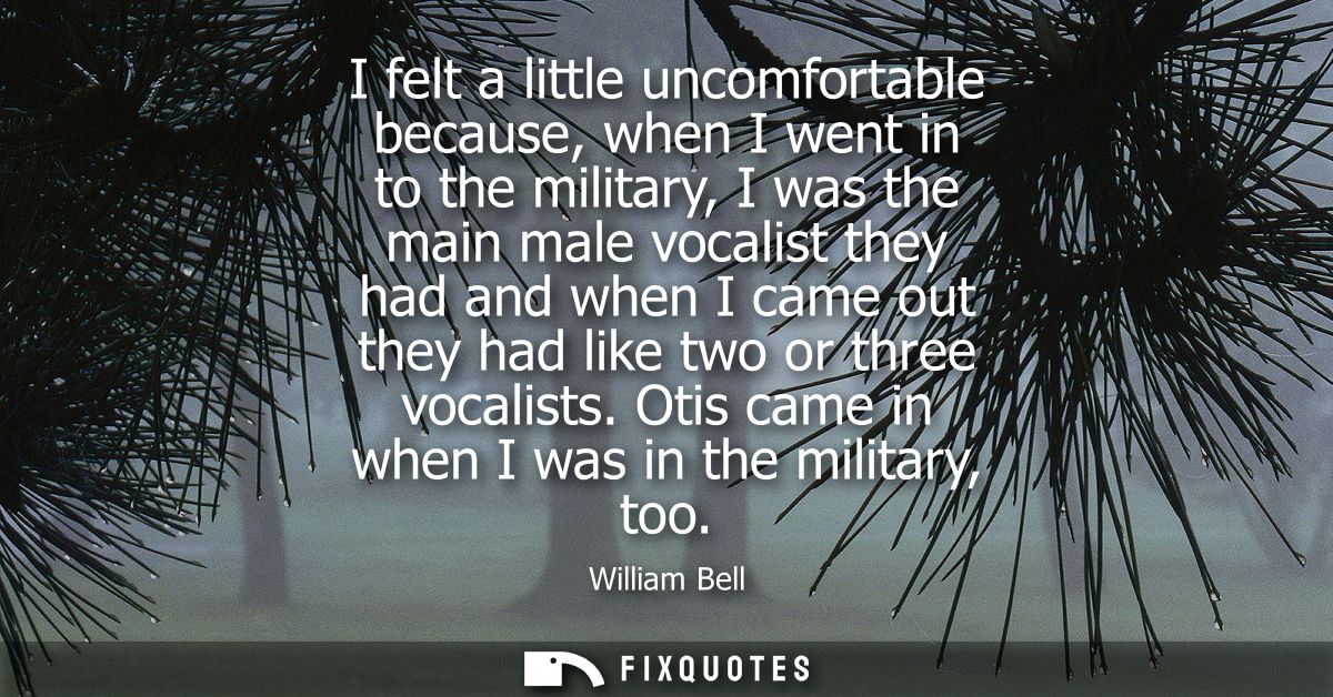 I felt a little uncomfortable because, when I went in to the military, I was the main male vocalist they had and when I 