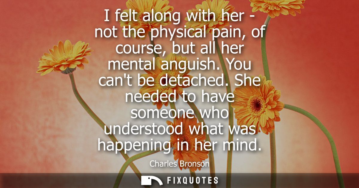 I felt along with her - not the physical pain, of course, but all her mental anguish. You cant be detached.