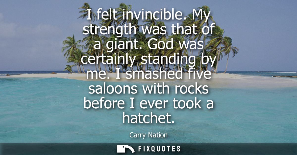 I felt invincible. My strength was that of a giant. God was certainly standing by me. I smashed five saloons with rocks 