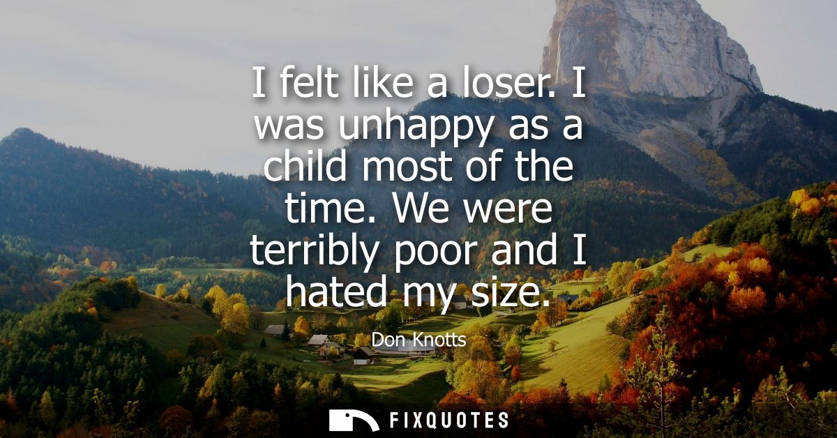 I felt like a loser. I was unhappy as a child most of the time. We were terribly poor and I hated my size