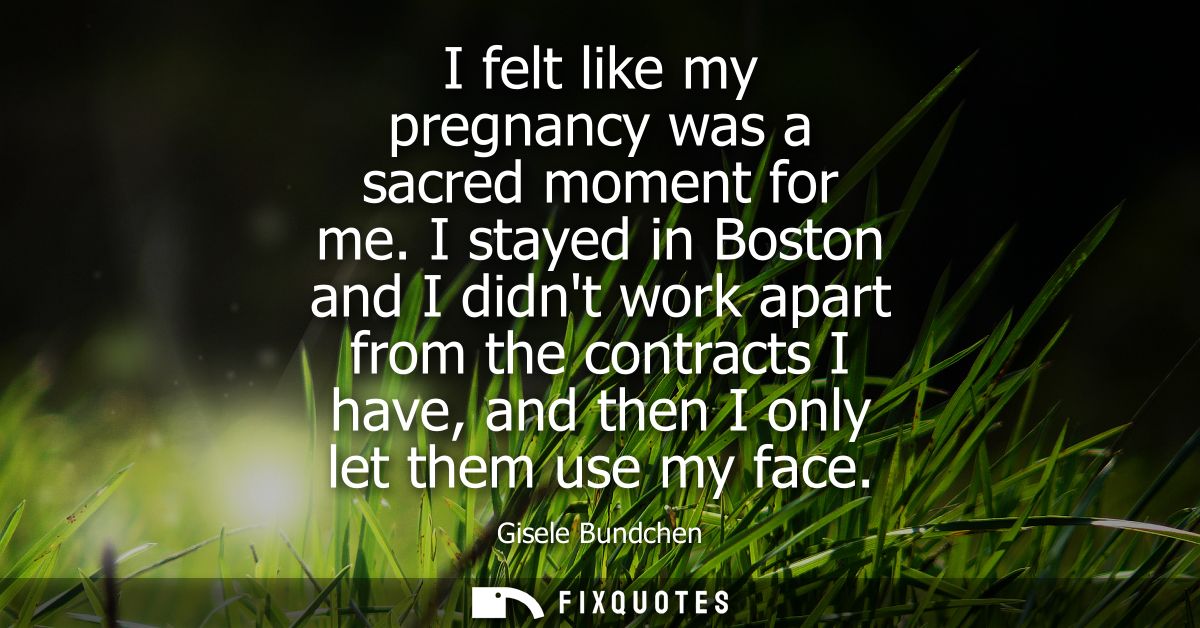 I felt like my pregnancy was a sacred moment for me. I stayed in Boston and I didnt work apart from the contracts I have
