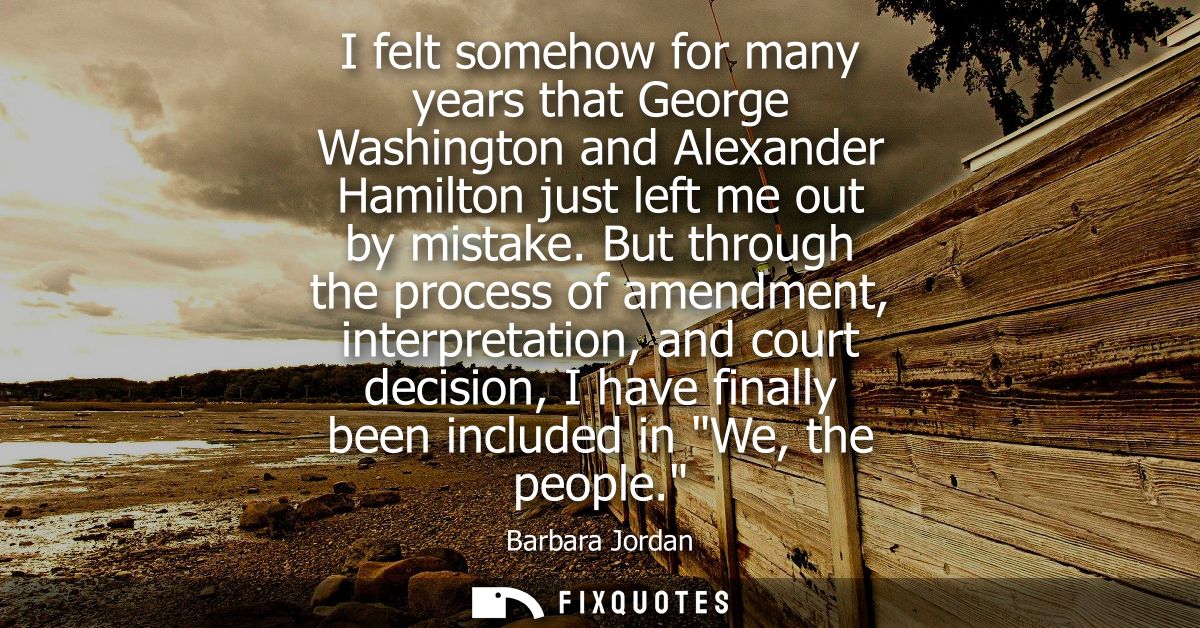 I felt somehow for many years that George Washington and Alexander Hamilton just left me out by mistake.