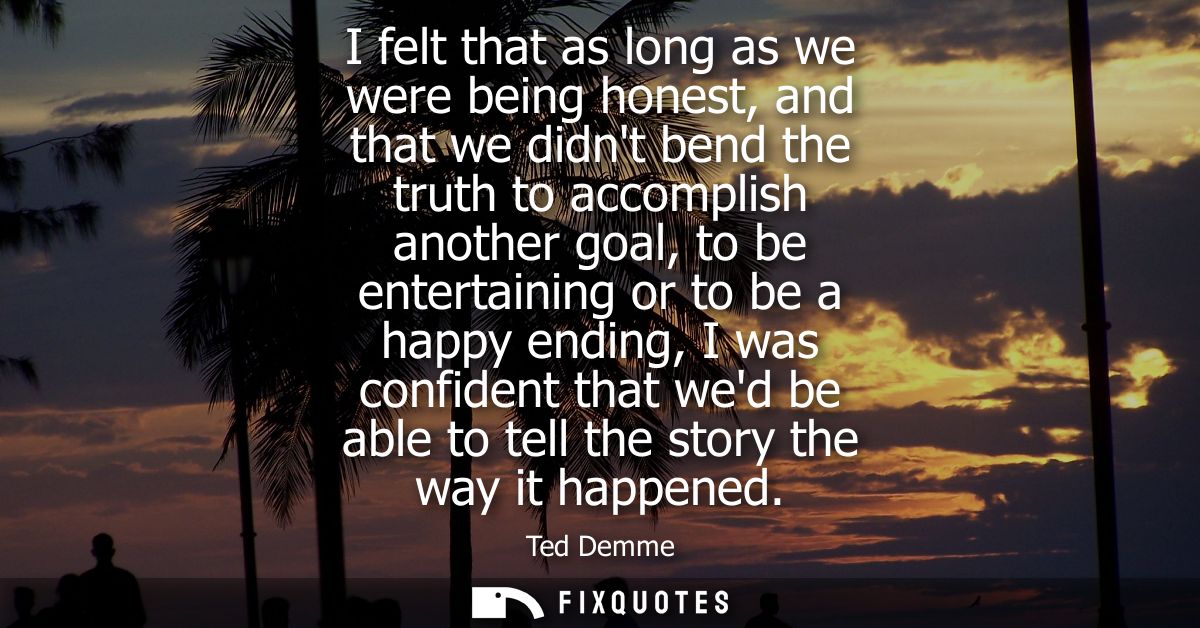 I felt that as long as we were being honest, and that we didnt bend the truth to accomplish another goal, to be entertai