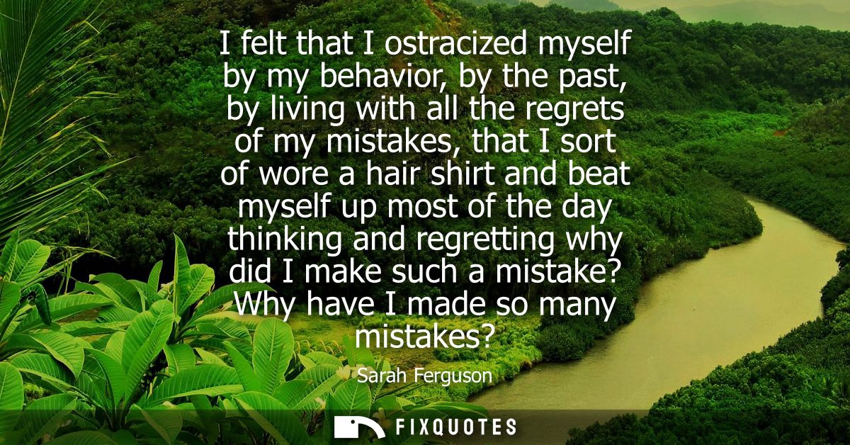I felt that I ostracized myself by my behavior, by the past, by living with all the regrets of my mistakes, that I sort 