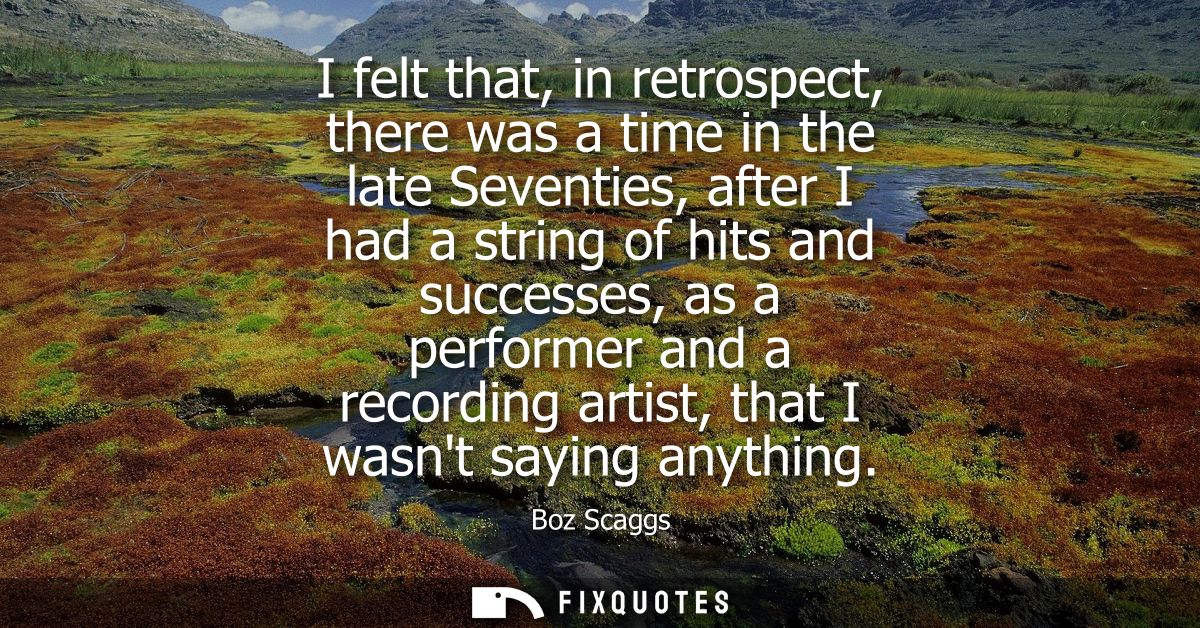 I felt that, in retrospect, there was a time in the late Seventies, after I had a string of hits and successes, as a per