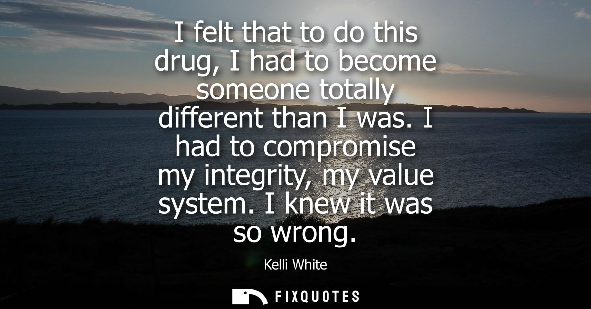 I felt that to do this drug, I had to become someone totally different than I was. I had to compromise my integrity, my 