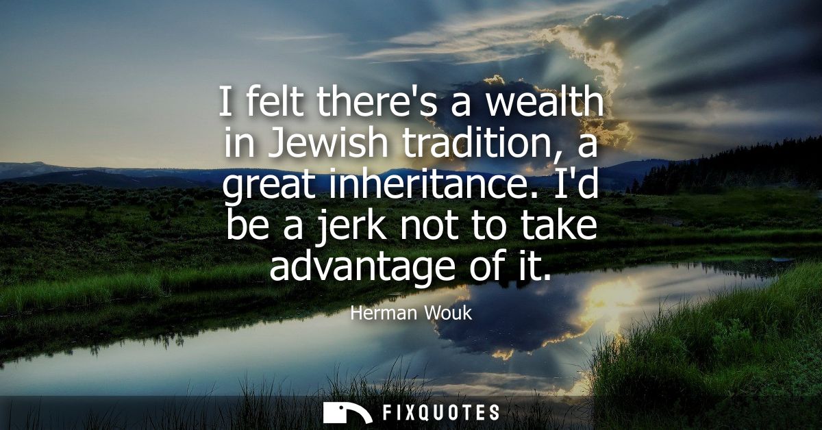 I felt theres a wealth in Jewish tradition, a great inheritance. Id be a jerk not to take advantage of it