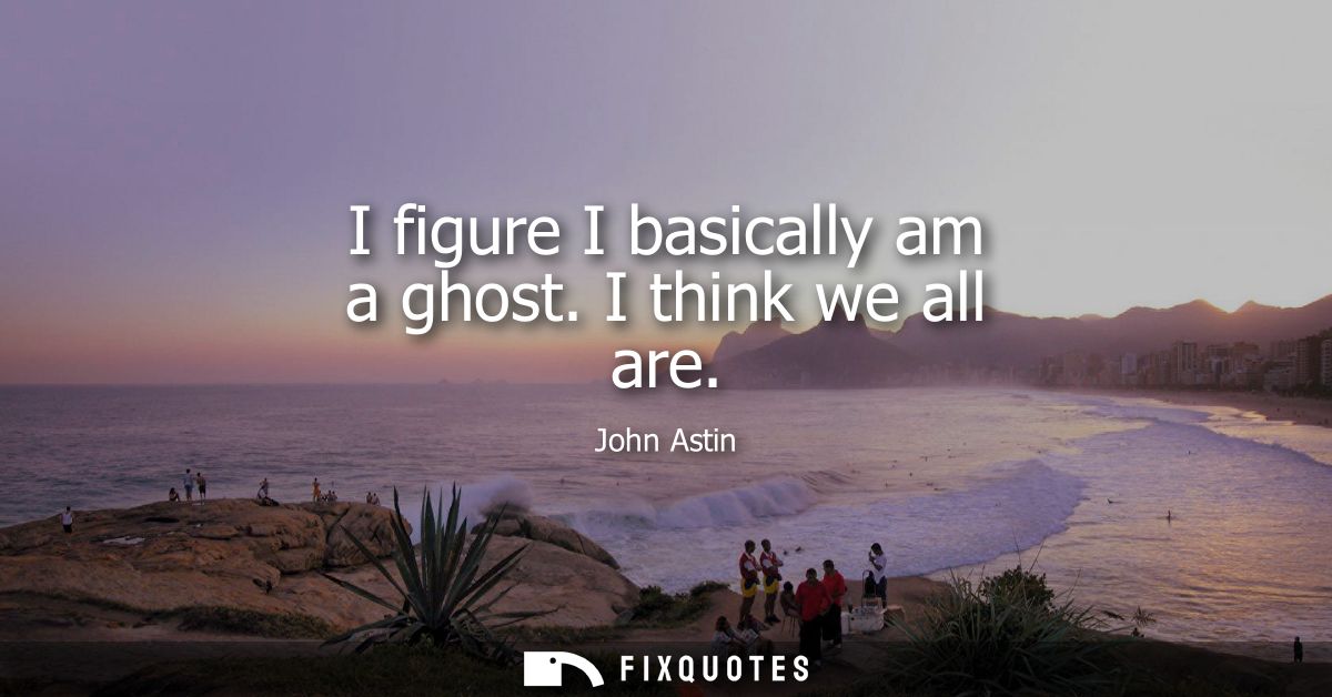 I figure I basically am a ghost. I think we all are