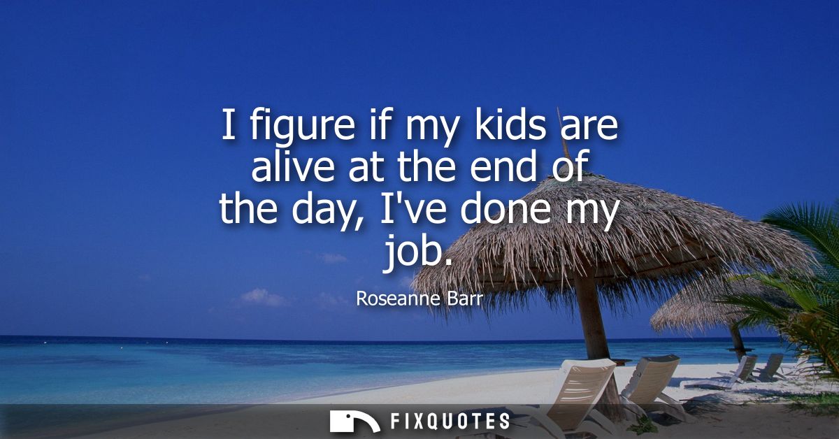 I figure if my kids are alive at the end of the day, Ive done my job