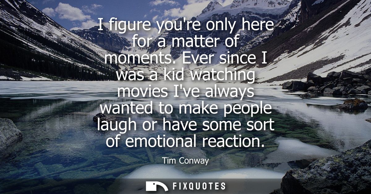 I figure youre only here for a matter of moments. Ever since I was a kid watching movies Ive always wanted to make peopl