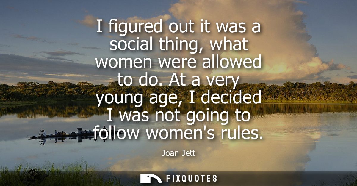 I figured out it was a social thing, what women were allowed to do. At a very young age, I decided I was not going to fo