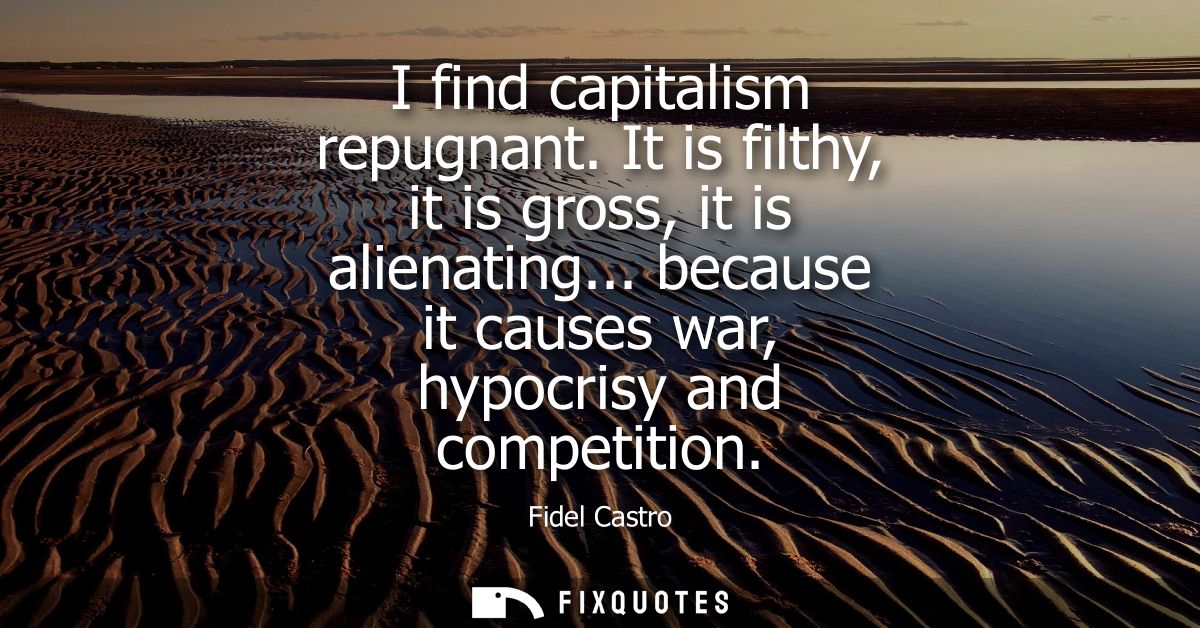 I find capitalism repugnant. It is filthy, it is gross, it is alienating... because it causes war, hypocrisy and competi