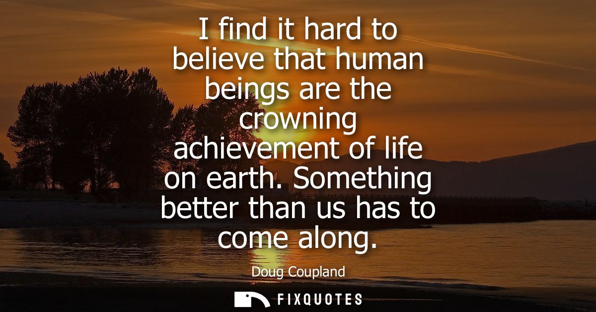 I find it hard to believe that human beings are the crowning achievement of life on earth. Something better than us has 