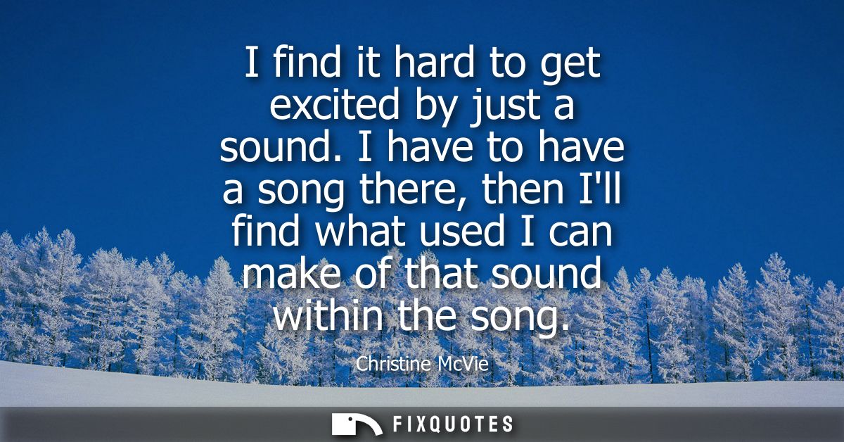I find it hard to get excited by just a sound. I have to have a song there, then Ill find what used I can make of that s