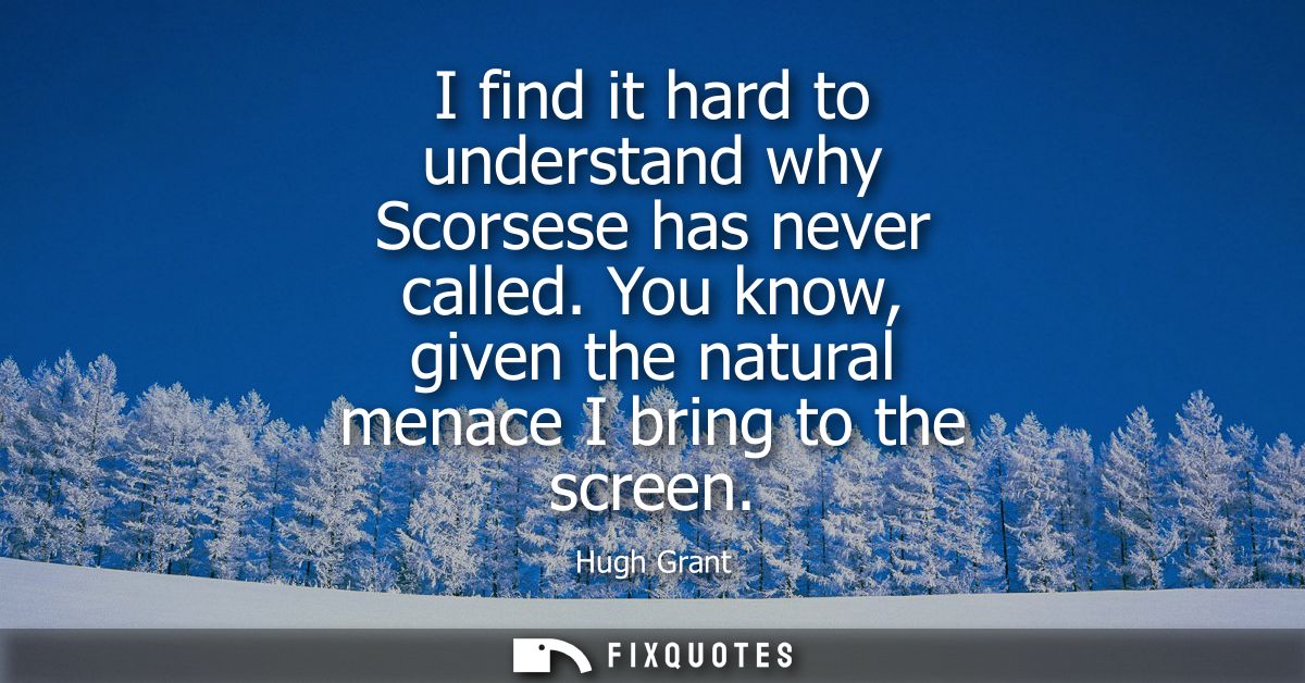 I find it hard to understand why Scorsese has never called. You know, given the natural menace I bring to the screen