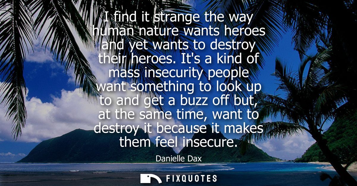 I find it strange the way human nature wants heroes and yet wants to destroy their heroes. Its a kind of mass insecurity