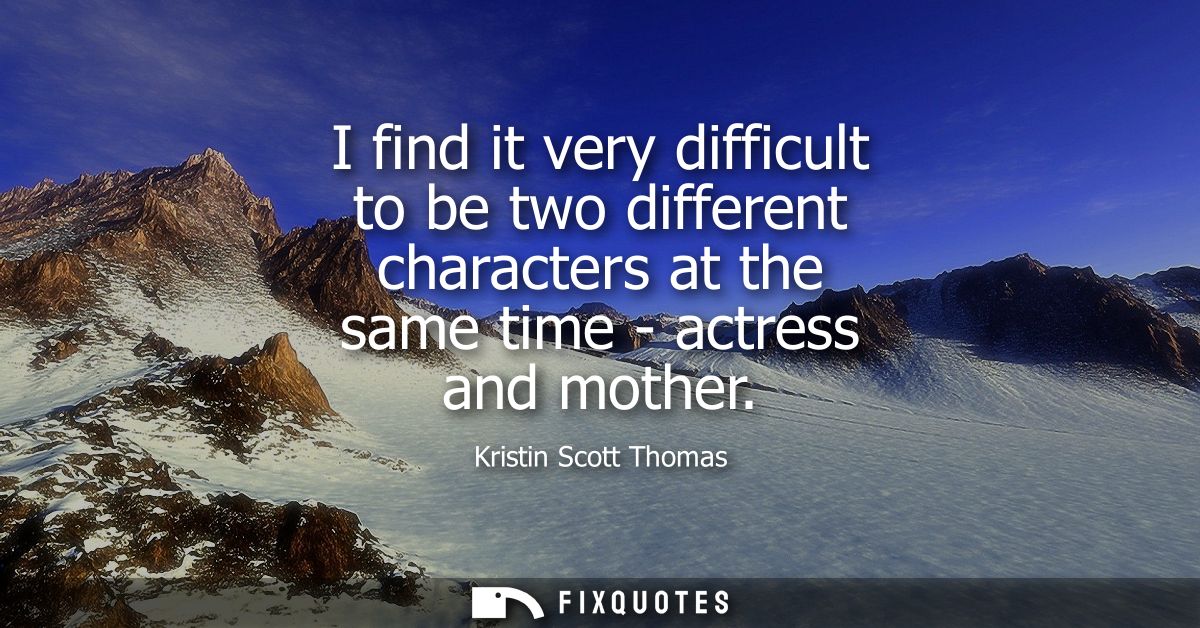 I find it very difficult to be two different characters at the same time - actress and mother